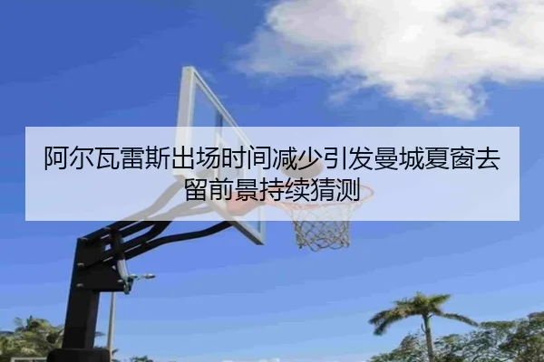 阿尔瓦雷斯出场时间减少引发曼城夏窗去留前景持续猜测