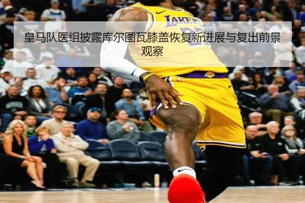 皇马队医组披露库尔图瓦膝盖恢复新进展与复出前景观察