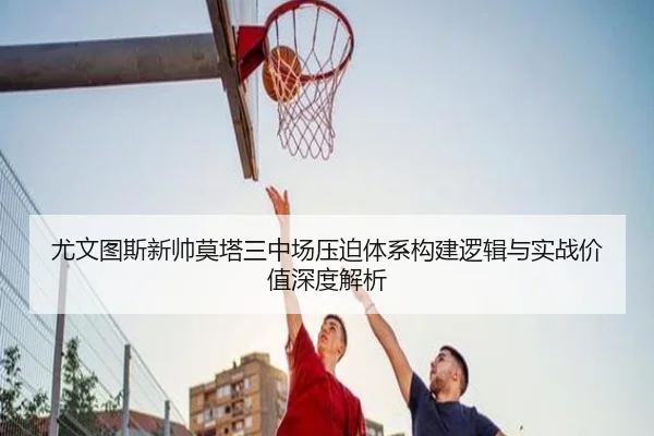 尤文图斯新帅莫塔三中场压迫体系构建逻辑与实战价值深度解析