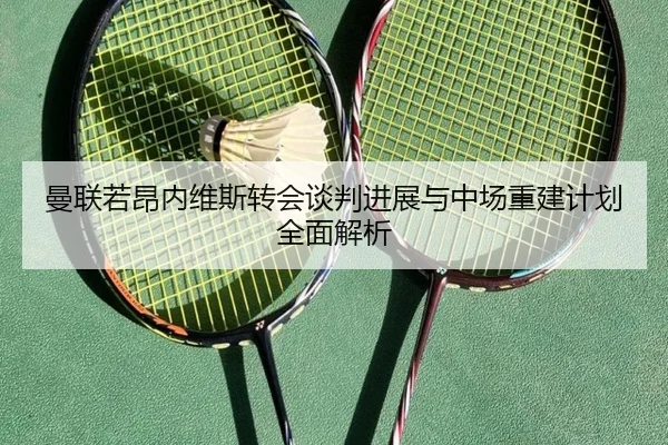 曼联若昂内维斯转会谈判进展与中场重建计划全面解析
